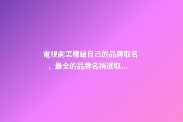 電視劇怎樣給自己的品牌取名，最全的品牌名稱選取方案！